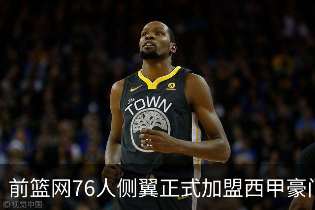 前篮网76人侧翼正式加盟西甲豪门，这或将成为他职业生涯的重要转折点