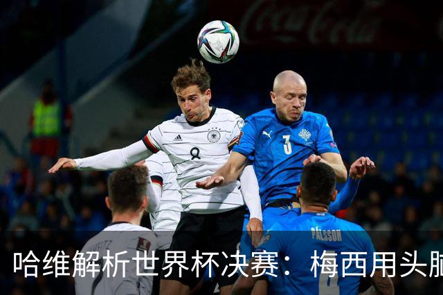 哈维解析世界杯决赛：梅西用头脑踢球，亚马尔将统治未来15年