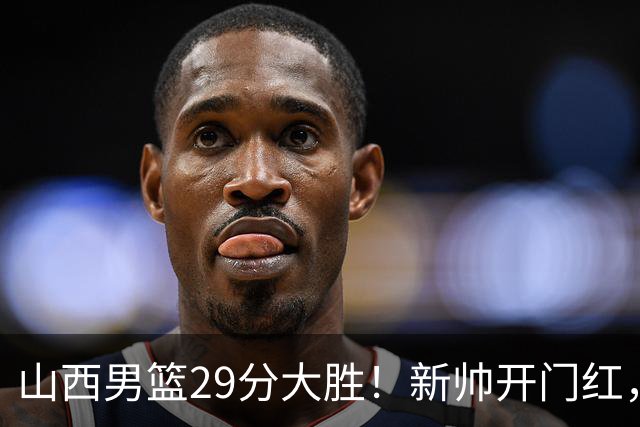 山西男篮29分大胜！新帅开门红，赵嘉仁首秀14分，王俊杰缺席