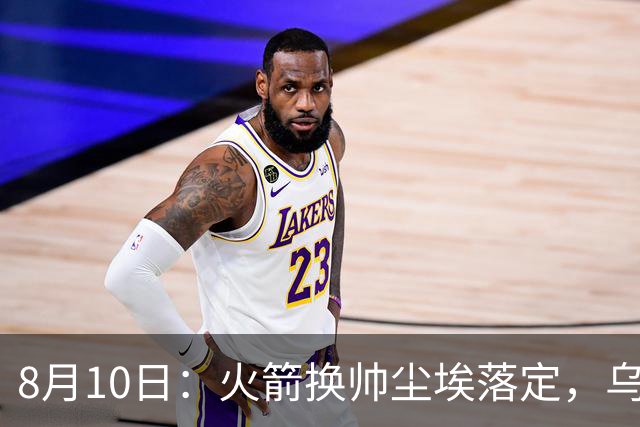 8月10日：火箭换帅尘埃落定，乌度卡正式卸任主帅一职，杜兰特恩师走马上任